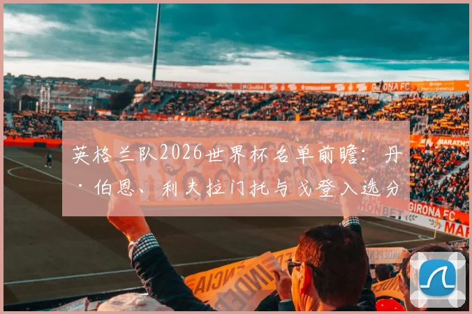 英格兰队2026世界杯名单前瞻：丹·伯恩、利夫拉门托与戈登入选分析，索斯盖特选人思路与位置竞争解读