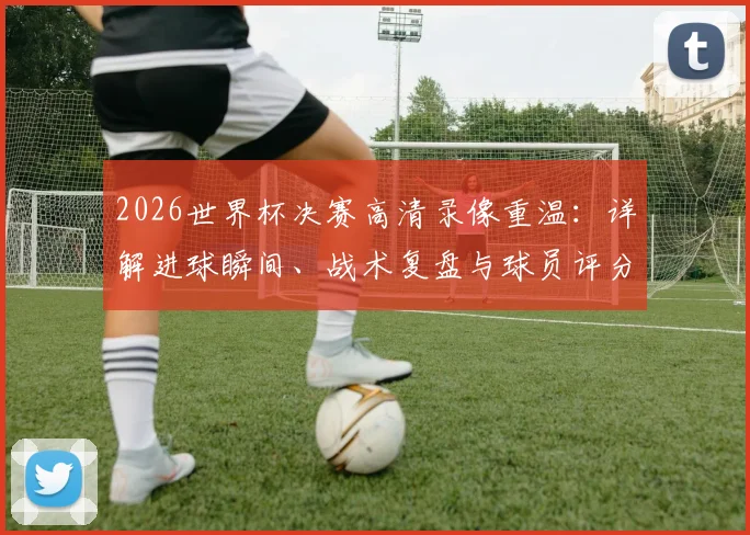 2026世界杯决赛高清录像重温：详解进球瞬间、战术复盘与球员评分数据