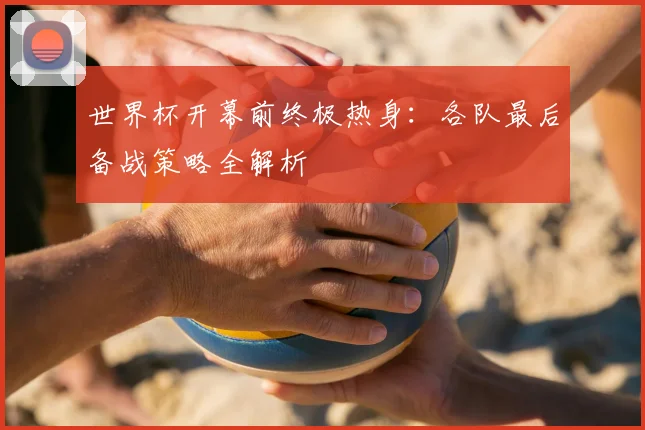 世界杯开幕前终极热身：各队最后备战策略全解析