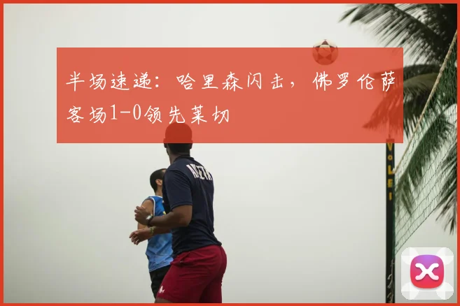 半场速递：哈里森闪击，佛罗伦萨客场1-0领先莱切