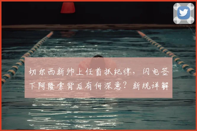 切尔西新帅上任首抓纪律，闪电签下阿隆索背后有何深意？新规详解不容散漫