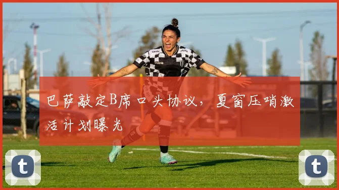 巴萨敲定B席口头协议，夏窗压哨激活计划曝光