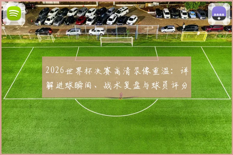 2026世界杯决赛高清录像重温：详解进球瞬间、战术复盘与球员评分数据