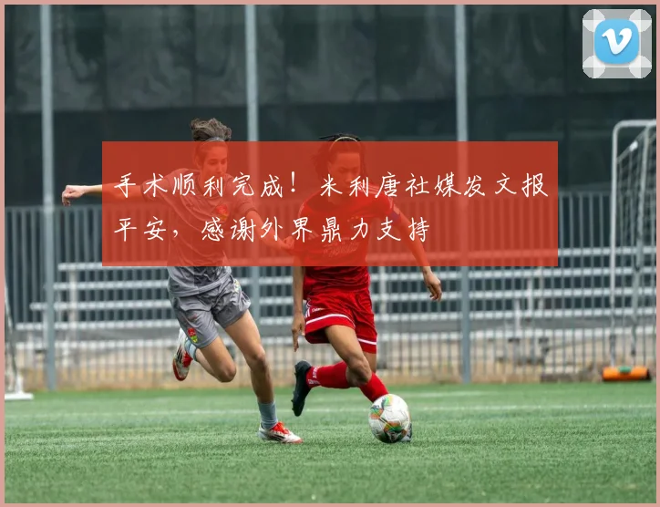 手术顺利完成！米利唐社媒发文报平安，感谢外界鼎力支持