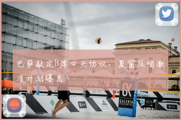 巴萨敲定B席口头协议，夏窗压哨激活计划曝光