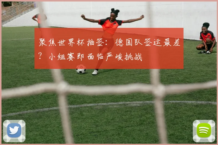 聚焦世界杯抽签：德国队签运最差？小组赛即面临严峻挑战