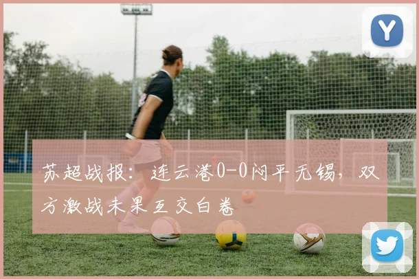 苏超战报：连云港0-0闷平无锡，双方激战未果互交白卷