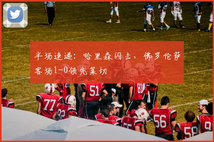 半场速递：哈里森闪击，佛罗伦萨客场1-0领先莱切