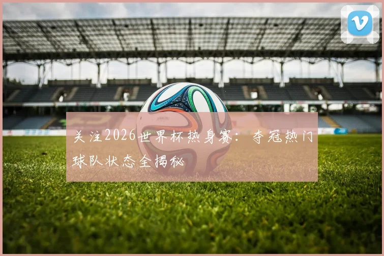 关注2026世界杯热身赛：夺冠热门球队状态全揭秘